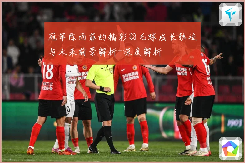 冠军陈雨菲的精彩羽毛球成长轨迹与未来前景解析-深度解析