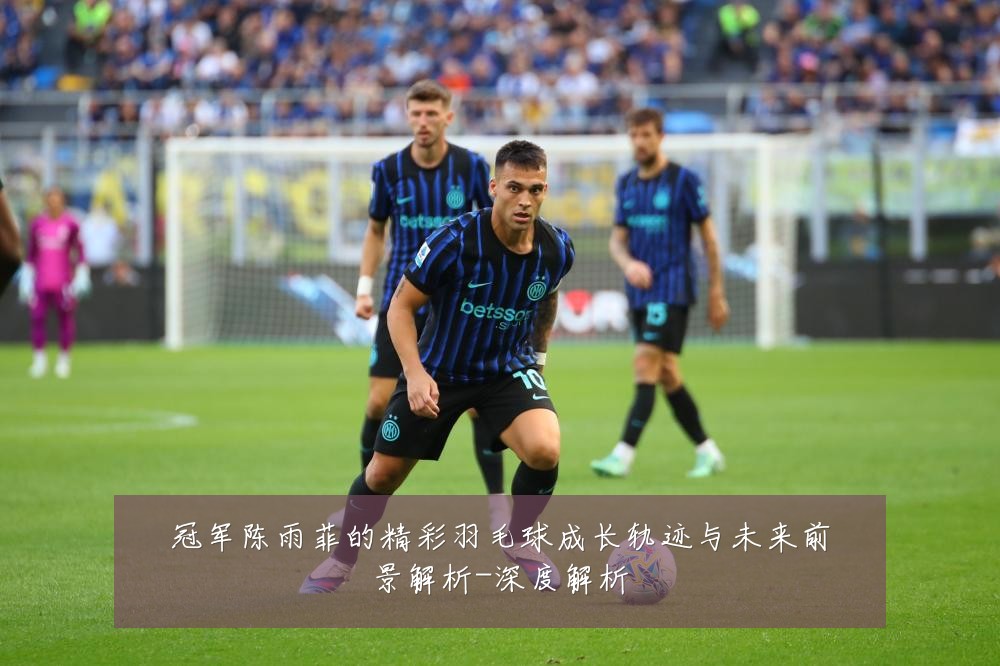 冠军陈雨菲的精彩羽毛球成长轨迹与未来前景解析-深度解析